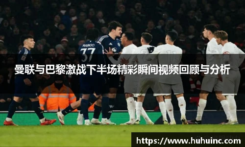 曼联与巴黎激战下半场精彩瞬间视频回顾与分析